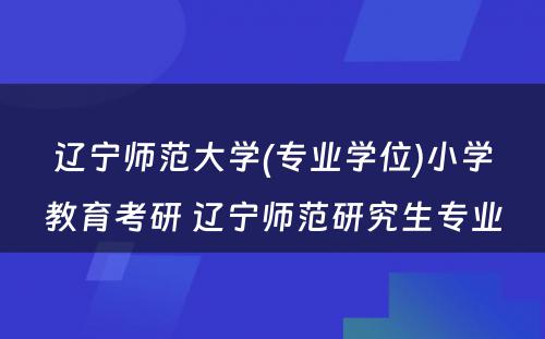 辽宁师范大学(专业学位)小学教育考研 辽宁师范研究生专业