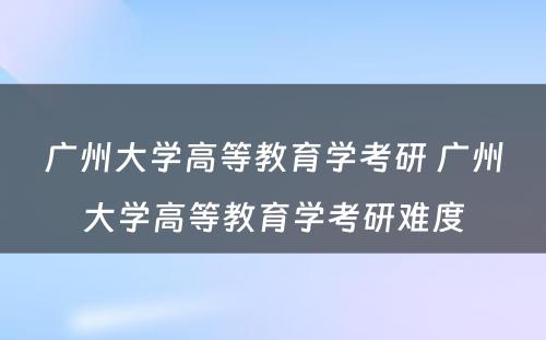 广州大学高等教育学考研 广州大学高等教育学考研难度