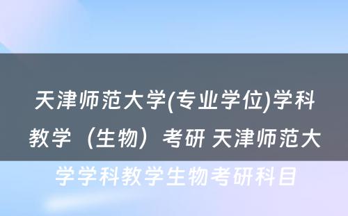 天津师范大学(专业学位)学科教学（生物）考研 天津师范大学学科教学生物考研科目