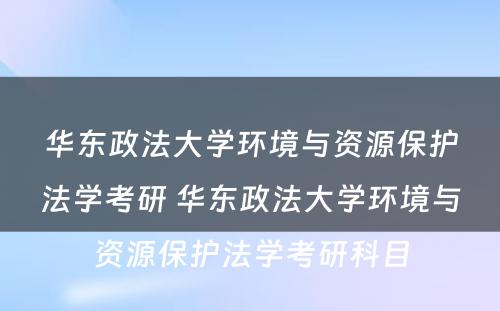 华东政法大学环境与资源保护法学考研 华东政法大学环境与资源保护法学考研科目