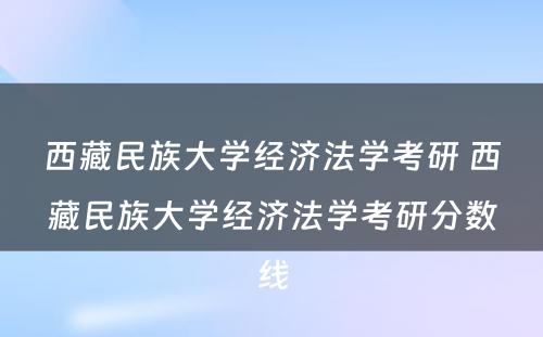 西藏民族大学经济法学考研 西藏民族大学经济法学考研分数线