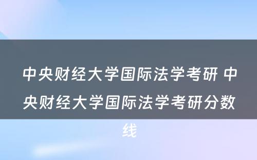 中央财经大学国际法学考研 中央财经大学国际法学考研分数线