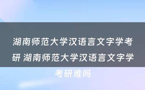 湖南师范大学汉语言文字学考研 湖南师范大学汉语言文字学考研难吗