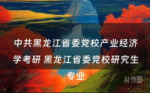 中共黑龙江省委党校产业经济学考研 黑龙江省委党校研究生专业