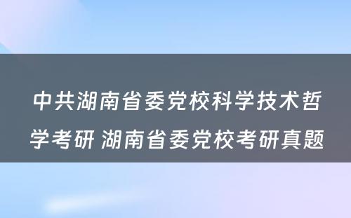 中共湖南省委党校科学技术哲学考研 湖南省委党校考研真题