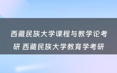 西藏民族大学课程与教学论考研 西藏民族大学教育学考研