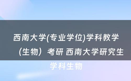 西南大学(专业学位)学科教学（生物）考研 西南大学研究生学科生物