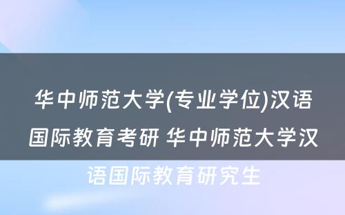 华中师范大学(专业学位)汉语国际教育考研 华中师范大学汉语国际教育研究生