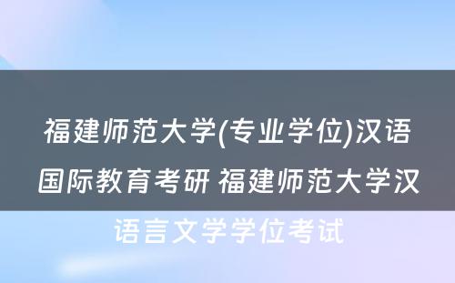 福建师范大学(专业学位)汉语国际教育考研 福建师范大学汉语言文学学位考试