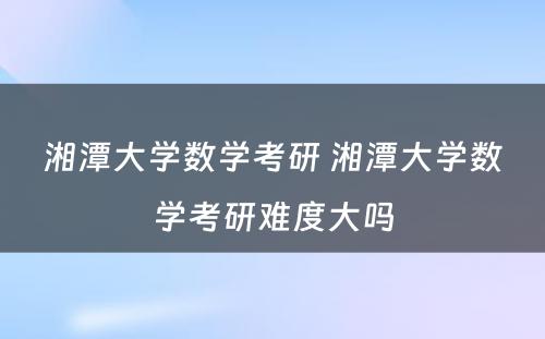 湘潭大学数学考研 湘潭大学数学考研难度大吗