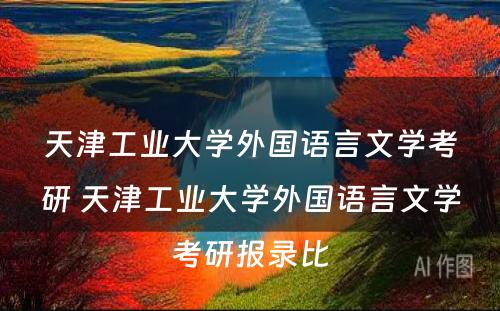 天津工业大学外国语言文学考研 天津工业大学外国语言文学考研报录比