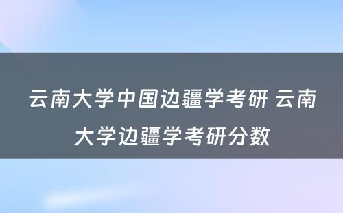 云南大学中国边疆学考研 云南大学边疆学考研分数