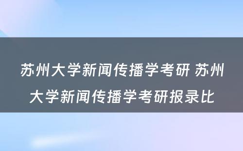 苏州大学新闻传播学考研 苏州大学新闻传播学考研报录比