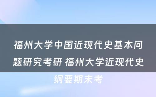 福州大学中国近现代史基本问题研究考研 福州大学近现代史纲要期末考