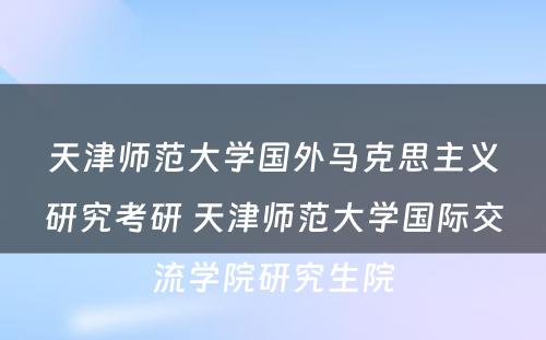 天津师范大学国外马克思主义研究考研 天津师范大学国际交流学院研究生院