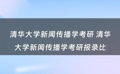 清华大学新闻传播学考研 清华大学新闻传播学考研报录比