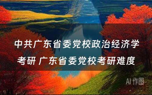 中共广东省委党校政治经济学考研 广东省委党校考研难度