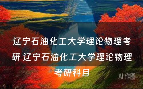 辽宁石油化工大学理论物理考研 辽宁石油化工大学理论物理考研科目