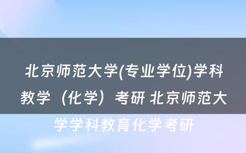 北京师范大学(专业学位)学科教学（化学）考研 北京师范大学学科教育化学考研