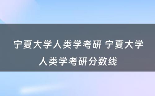 宁夏大学人类学考研 宁夏大学人类学考研分数线