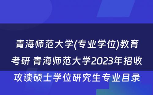 青海师范大学(专业学位)教育考研 青海师范大学2023年招收攻读硕士学位研究生专业目录