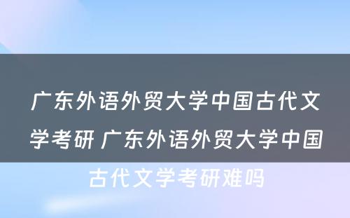 广东外语外贸大学中国古代文学考研 广东外语外贸大学中国古代文学考研难吗