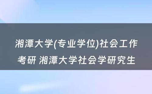 湘潭大学(专业学位)社会工作考研 湘潭大学社会学研究生