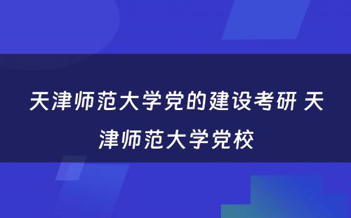 天津师范大学党的建设考研 天津师范大学党校