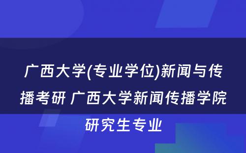 广西大学(专业学位)新闻与传播考研 广西大学新闻传播学院研究生专业