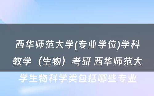 西华师范大学(专业学位)学科教学（生物）考研 西华师范大学生物科学类包括哪些专业