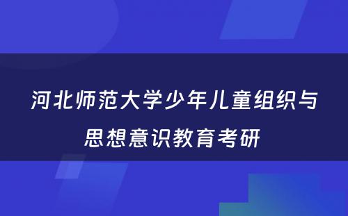 河北师范大学少年儿童组织与思想意识教育考研 