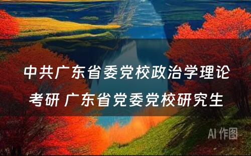 中共广东省委党校政治学理论考研 广东省党委党校研究生