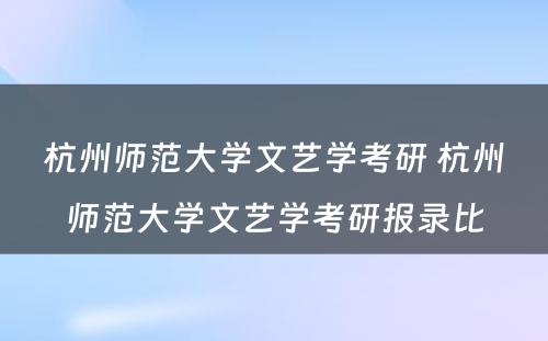 杭州师范大学文艺学考研 杭州师范大学文艺学考研报录比