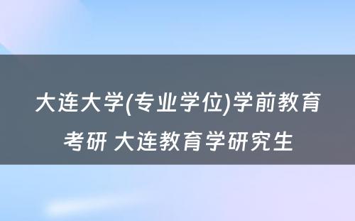 大连大学(专业学位)学前教育考研 大连教育学研究生