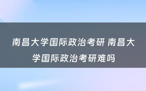 南昌大学国际政治考研 南昌大学国际政治考研难吗