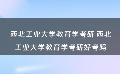 西北工业大学教育学考研 西北工业大学教育学考研好考吗