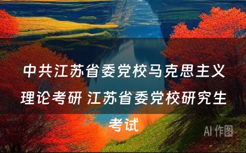 中共江苏省委党校马克思主义理论考研 江苏省委党校研究生考试