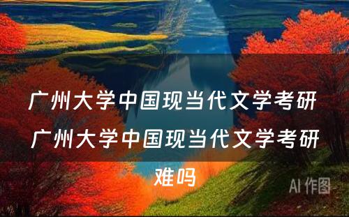 广州大学中国现当代文学考研 广州大学中国现当代文学考研难吗