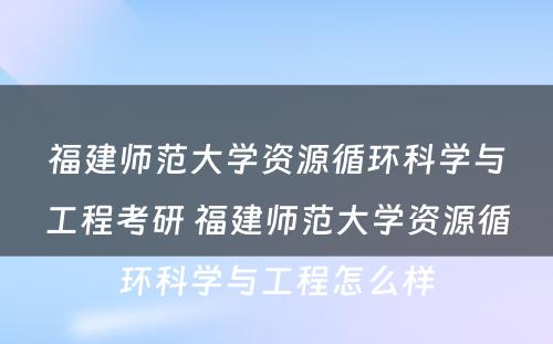 福建师范大学资源循环科学与工程考研 福建师范大学资源循环科学与工程怎么样