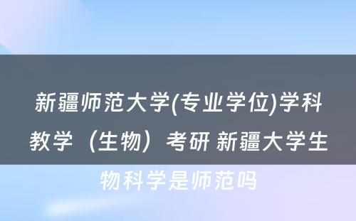 新疆师范大学(专业学位)学科教学（生物）考研 新疆大学生物科学是师范吗