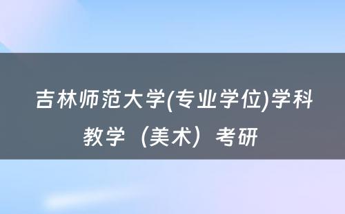 吉林师范大学(专业学位)学科教学（美术）考研 