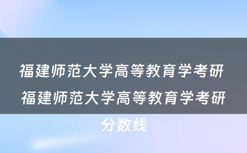 福建师范大学高等教育学考研 福建师范大学高等教育学考研分数线