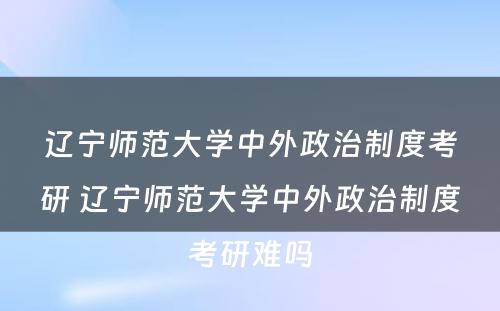 辽宁师范大学中外政治制度考研 辽宁师范大学中外政治制度考研难吗