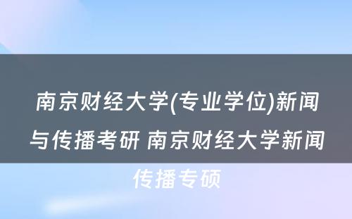 南京财经大学(专业学位)新闻与传播考研 南京财经大学新闻传播专硕