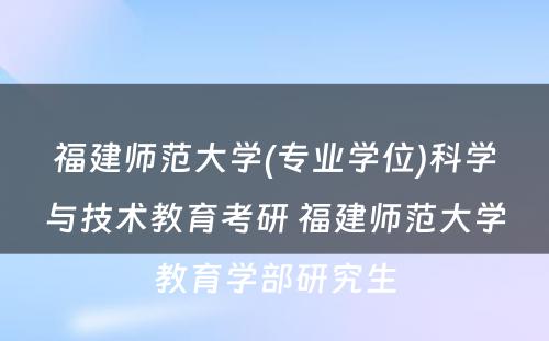 福建师范大学(专业学位)科学与技术教育考研 福建师范大学教育学部研究生