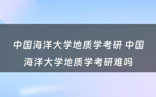 中国海洋大学地质学考研 中国海洋大学地质学考研难吗