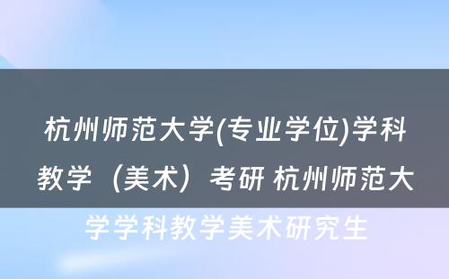 杭州师范大学(专业学位)学科教学（美术）考研 杭州师范大学学科教学美术研究生