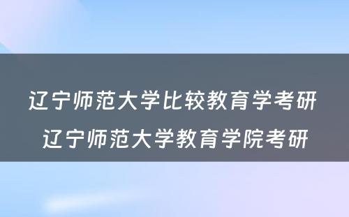 辽宁师范大学比较教育学考研 辽宁师范大学教育学院考研