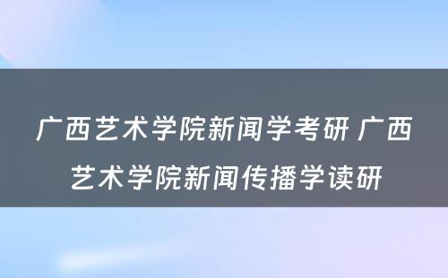 广西艺术学院新闻学考研 广西艺术学院新闻传播学读研