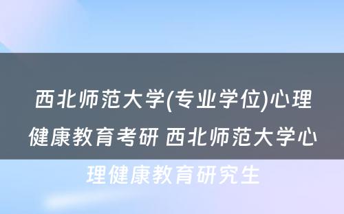 西北师范大学(专业学位)心理健康教育考研 西北师范大学心理健康教育研究生